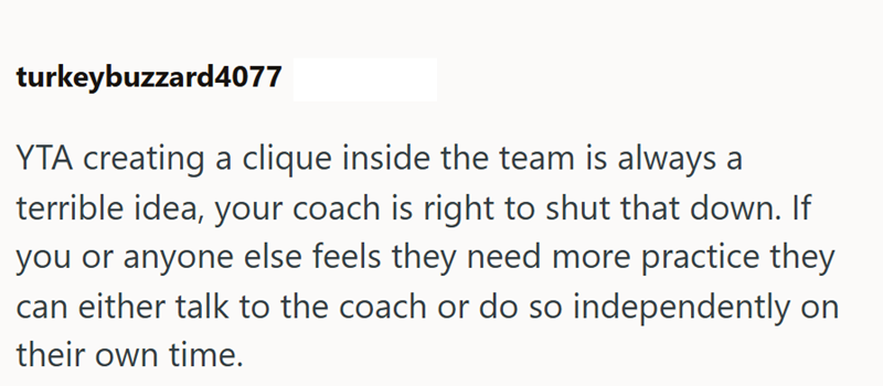 turkeybuzzard4077 YTA creating a clique inside the team is always a terrible idea, your coach is right to shut that down. If you or anyone else feels they need more practice they can either talk to the coach or do so independently on their own time.