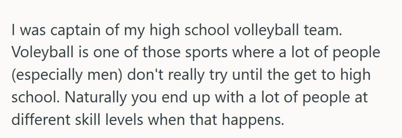 I was captain of my high school volleyball team. Voleyball is one of those sports where a lot of people (especially men) don't really try until the get to high school. Naturally you end up with a lot of people at different skill levels when that happens.