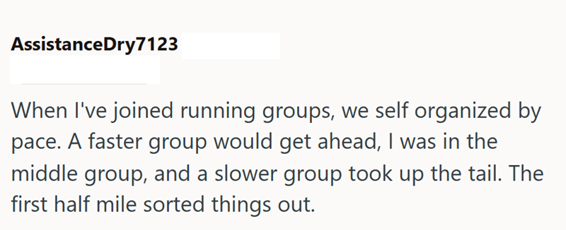 AssistanceDry7123 When I've joined running groups, we self organized by pace. A faster group would get ahead, I was in the middle group, and a slower group took up the tail. The first half mile sorted things out.