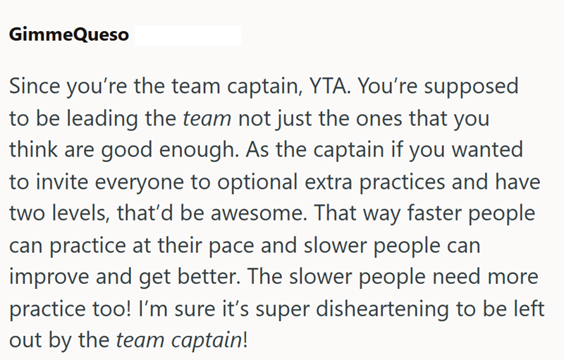 GimmeQueso Since you're the team captain, YTA. You're supposed to be leading the team not just the ones that you think are good enough. As the captain if you wanted to invite everyone to optional extra practices and have two levels, that'd be awesome. That way faster people can practice at their pace and slower people can improve and get better. The slower people need more practice too! I'm sure it's super disheartening to be left out by the team captain!