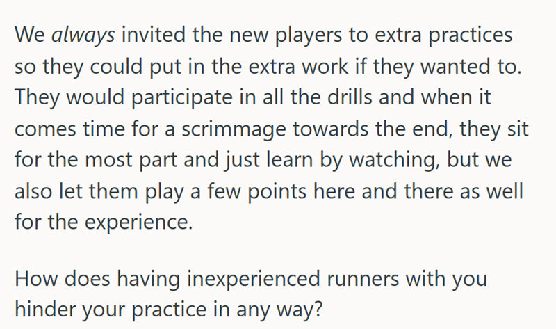We always invited the new players to extra practices so they could put in the extra work if they wanted to. They would participate in all the drills and when it comes time for a scrimmage towards the end, they sit for the most part and just learn by watching, but we also let them play a few points here and there as well for the experience. How does having inexperienced runners with you hinder your practice in any way?