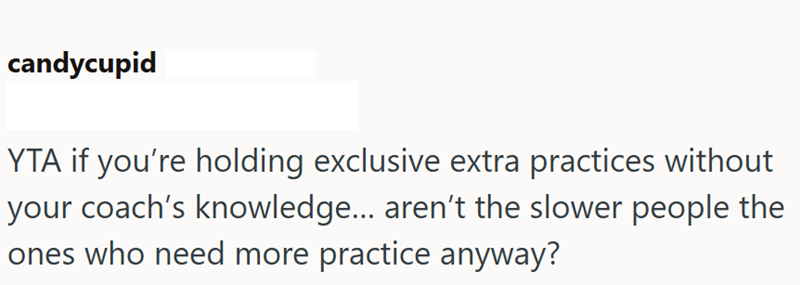 candycupid YTA if you're holding exclusive extra practices without your coach's knowledge... aren't the slower people the ones who need more practice anyway?