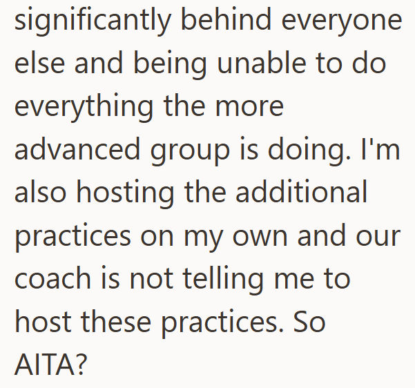 significantly behind everyone else and being unable to do everything the more advanced group is doing. I'm also hosting the additional practices on my own and our coach is not telling me to host these practices. So AITA?
