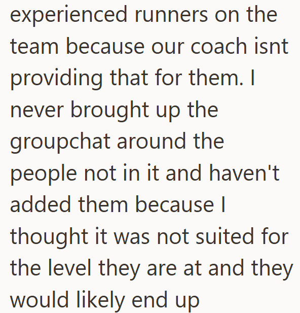 experienced runners on the team because our coach isnt providing that for them. I never brought up the groupchat around the people not in it and haven't added them because I thought it was not suited for the level they are at and they would likely end up