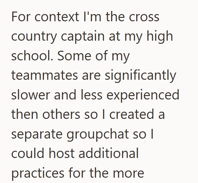 For context I'm the cross country captain at my high school. Some of my teammates are significantly slower and less experienced then others so I created a separate groupchat so I could host additional practices for the more