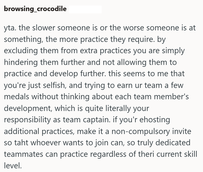 browsing_crocodile yta. the slower someone is or the worse someone is at something, the more practice they require. by excluding them from extra practices you are simply hindering them further and not allowing them to practice and develop further. this seems to me that you're just selfish, and trying to earn ur team a few medals without thinking about each team member's development, which is quite literally your responsibility as team captain. if you'r ehosting additional practices, make it a no