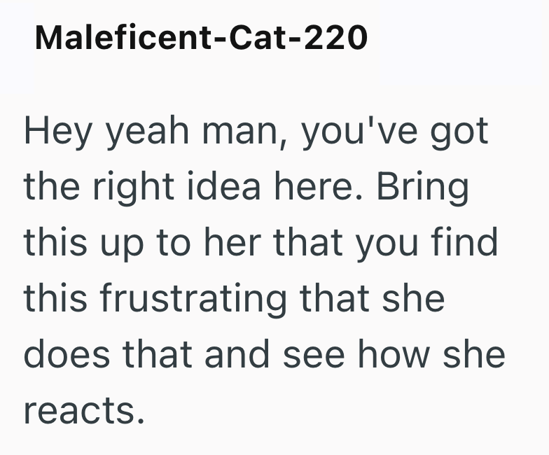 Maleficent-Cat-220 Hey yeah man, you've got the right idea here. Bring this up to her that you find this frustrating that she does that and see how she reacts.