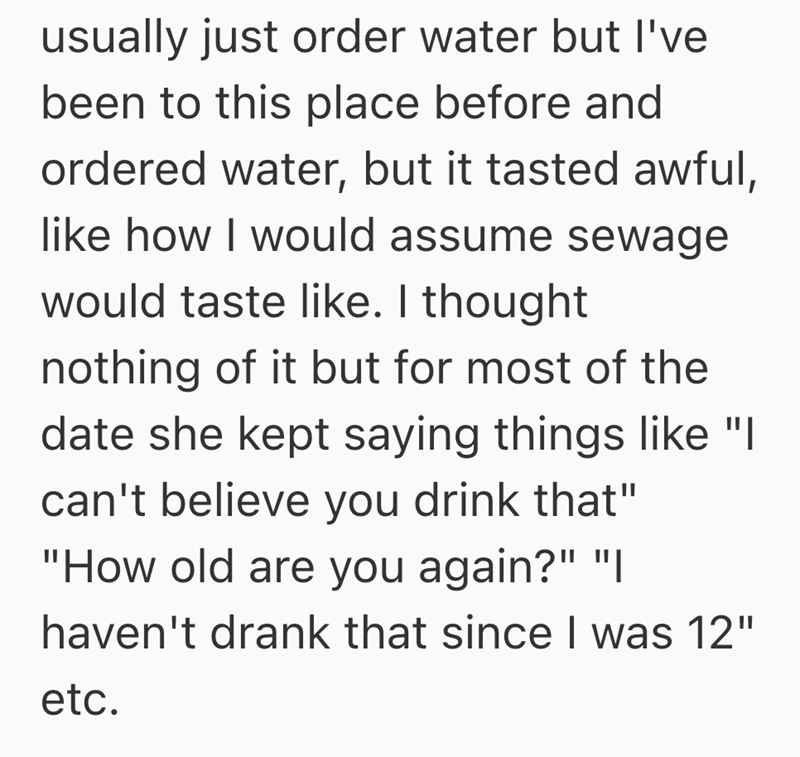 usually just order water but I've been to this place before and ordered water, but it tasted awful, like how I would assume sewage would taste like. I thought nothing of it but for most of the date she kept saying things like "I can't believe you drink that" "How old are you again?" "| haven't drank that since I was 12" etc.