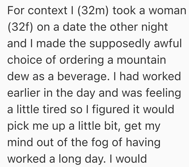 For context I (32m) took a woman (32f) on a date the other night and I made the supposedly awful choice of ordering a mountain dew as a beverage. I had worked earlier in the day and was feeling a little tired so I figured it would pick me up a little bit, get my mind out of the fog of having worked a long day. I would