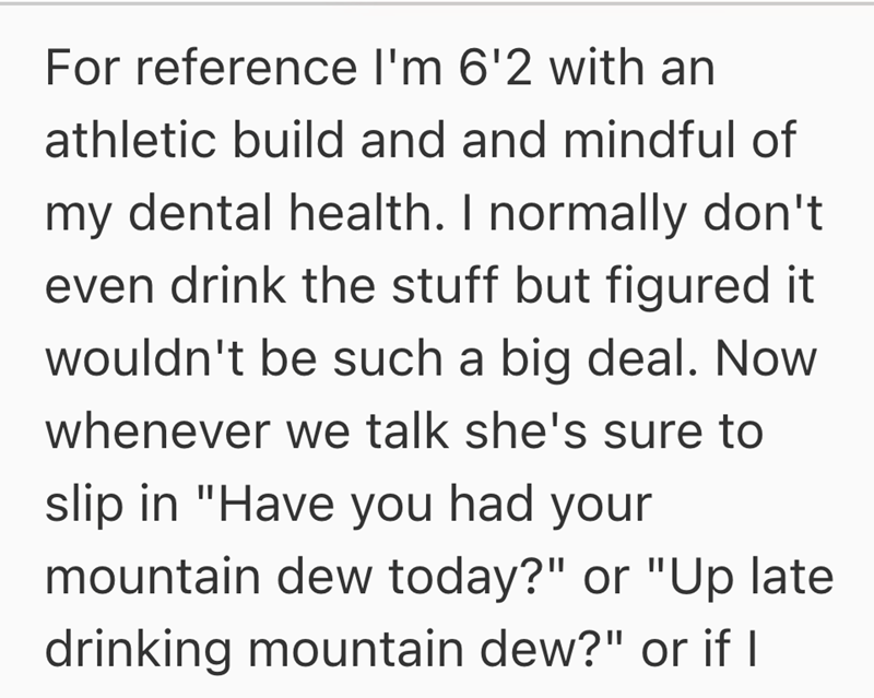 For reference I'm 6'2 with an athletic build and and mindful of my dental health. I normally don't even drink the stuff but figured it wouldn't be such a big deal. Now whenever we talk she's sure to slip in "Have you had your mountain dew today?" or "Up late drinking mountain dew?" or if I