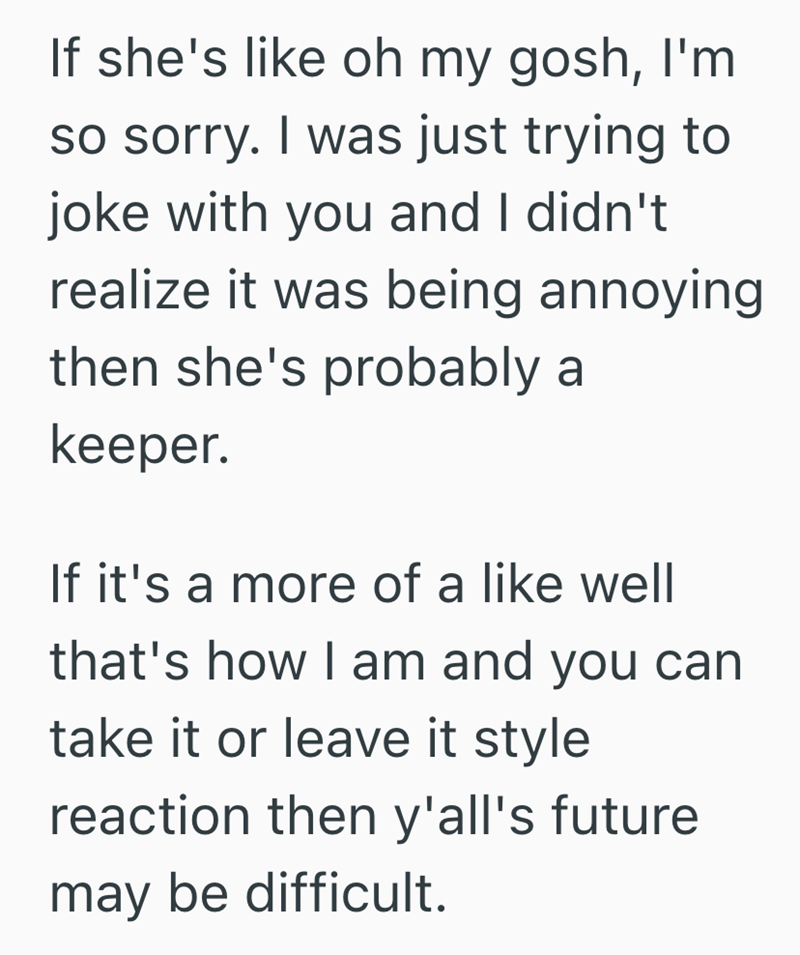 If she's like oh my gosh, I'm so sorry. I was just trying to joke with you and I didn't realize it was being annoying then she's probably a keeper. If it's a more of a like well that's how I am and you can take it or leave it style reaction then y'all's future may be difficult.