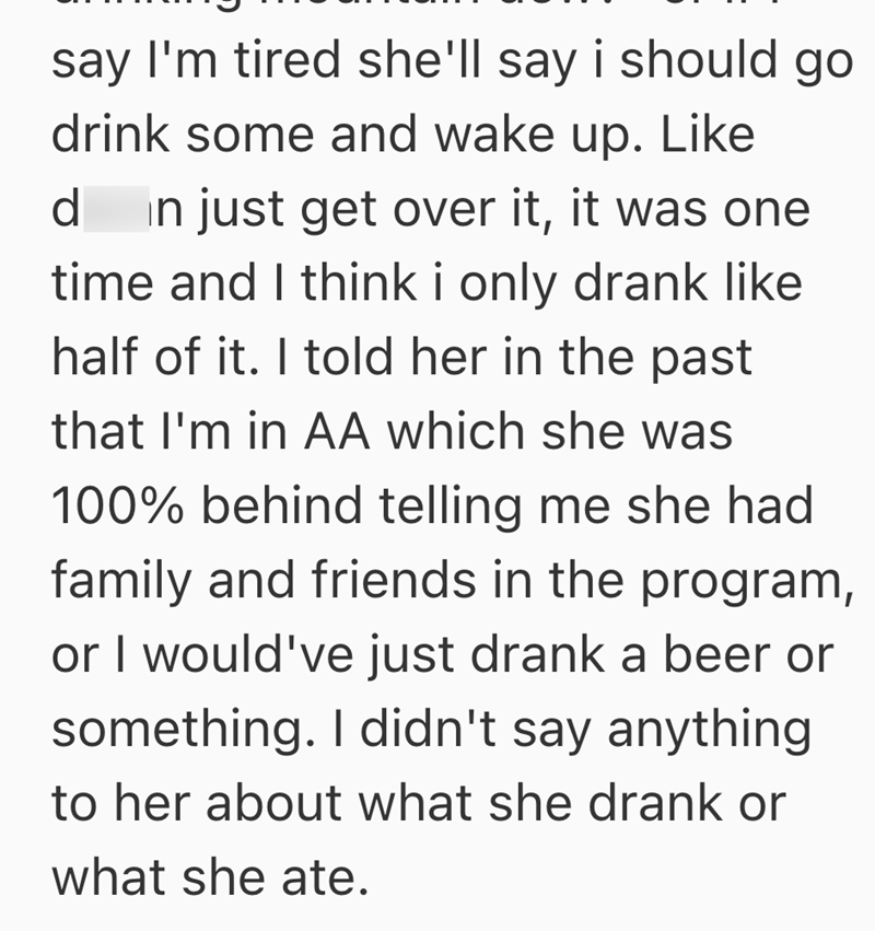 say I'm tired she'll say i should go drink some and wake up. Like d in just get over it, it was one time and I think i only drank like half of it. I told her in the past that I'm in AA which she was 100% behind telling me she had family and friends in the program, or I would've just drank a beer or something. I didn't say anything to her about what she drank or what she ate.