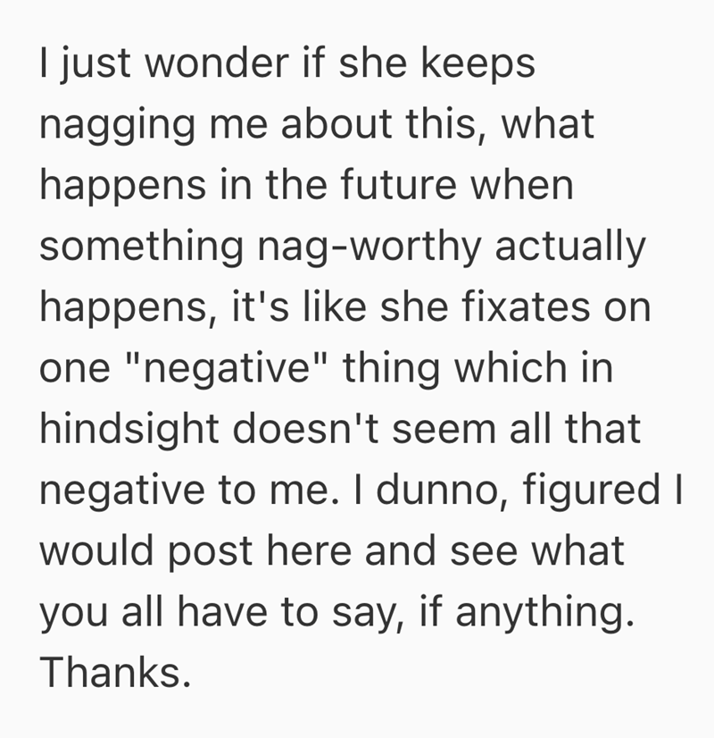 I just wonder if she keeps nagging me about this, what happens in the future when something nag-worthy actually happens, it's like she fixates on one "negative" thing which in hindsight doesn't seem all that negative to me. I dunno, figured I would post here and see what you all have to say, if anything. Thanks.