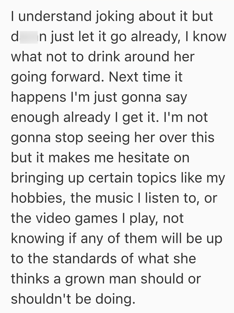 I understand joking about it but d In just let it go already, I know what not to drink around her going forward. Next time it happens I'm just gonna say enough already I get it. I'm not gonna stop seeing her over this but it makes me hesitate on bringing up certain topics like my hobbies, the music I listen to, or the video games I play, not knowing if any of them will be up to the standards of what she thinks a grown man should or shouldn't be doing.
