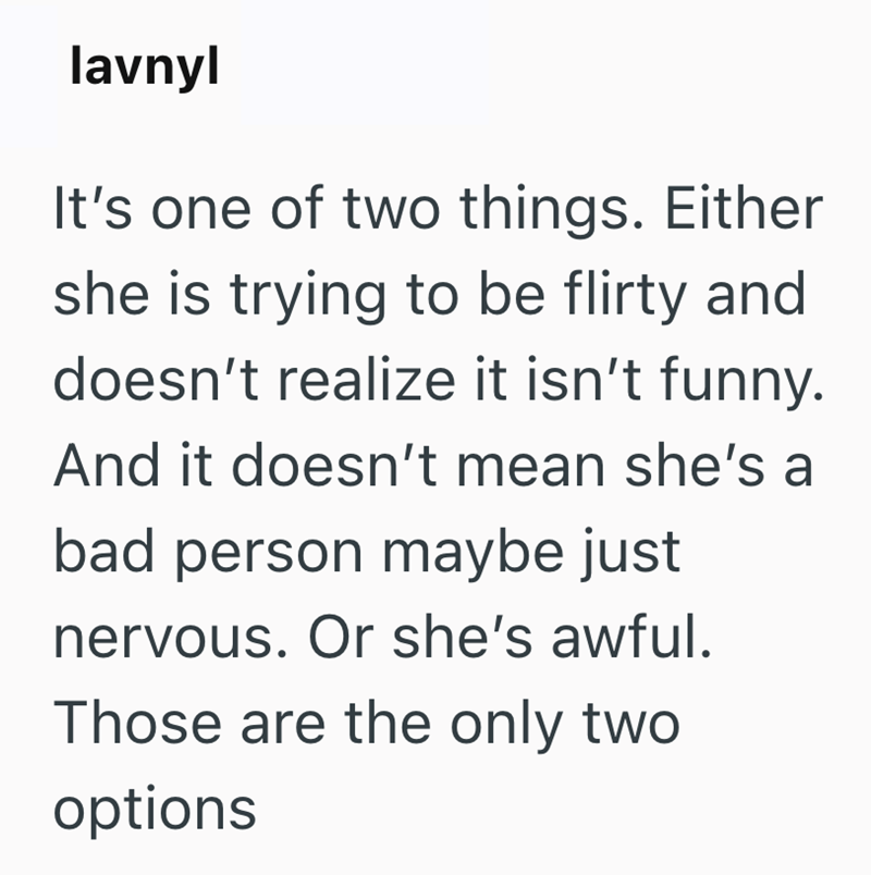 lavnyl It's one of two things. Either she is trying to be flirty and doesn't realize it isn't funny. And it doesn't mean she's a bad person maybe just nervous. Or she's awful. Those are the only two options