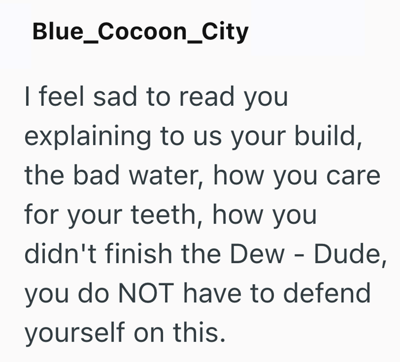 Blue_Cocoon_City I feel sad to read you explaining to us your build, the bad water, how you care for your teeth, how you didn't finish the Dew - Dude, you do NOT have to defend yourself on this.