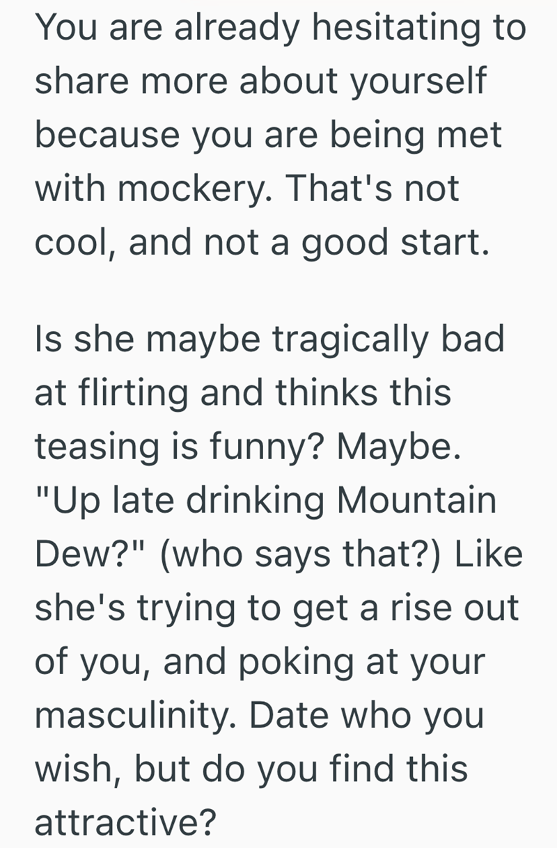 You are already hesitating to share more about yourself because you are being met with mockery. That's not cool, and not a good start. Is she maybe tragically bad at flirting and thinks this teasing is funny? Maybe. "Up late drinking Mountain Dew?" (who says that?) Like she's trying to get a rise out of you, and poking at your masculinity. Date who you wish, but do you find this attractive?