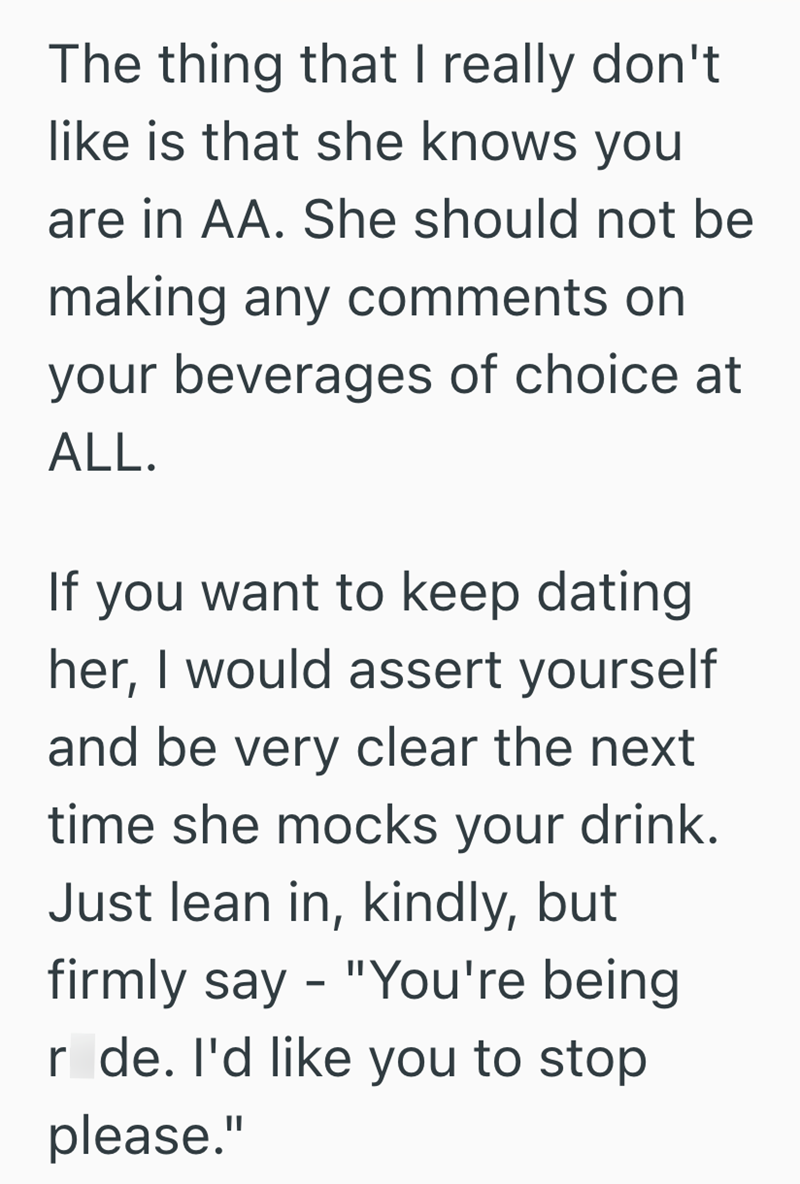 The thing that I really don't like is that she knows you are in AA. She should not be making any comments on your beverages of choice at ALL. If you want to keep dating her, I would assert yourself and be very clear the next time she mocks your drink. Just lean in, kindly, but firmly say - "You're being r de. I'd like you to stop please."