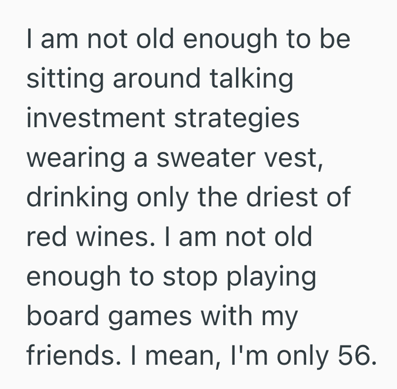 I am not old enough to be sitting around talking investment strategies wearing a sweater vest, drinking only the driest of red wines. I am not old enough to stop playing board games with my friends. I mean, I'm only 56.