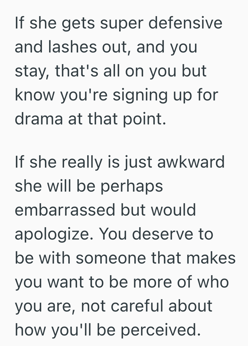 If she gets super defensive and lashes out, and you stay, that's all on you but know you're signing up for drama at that point. If she really is just awkward she will be perhaps embarrassed but would apologize. You deserve to be with someone that makes you want to be more of who you are, not careful about how you'll be perceived.