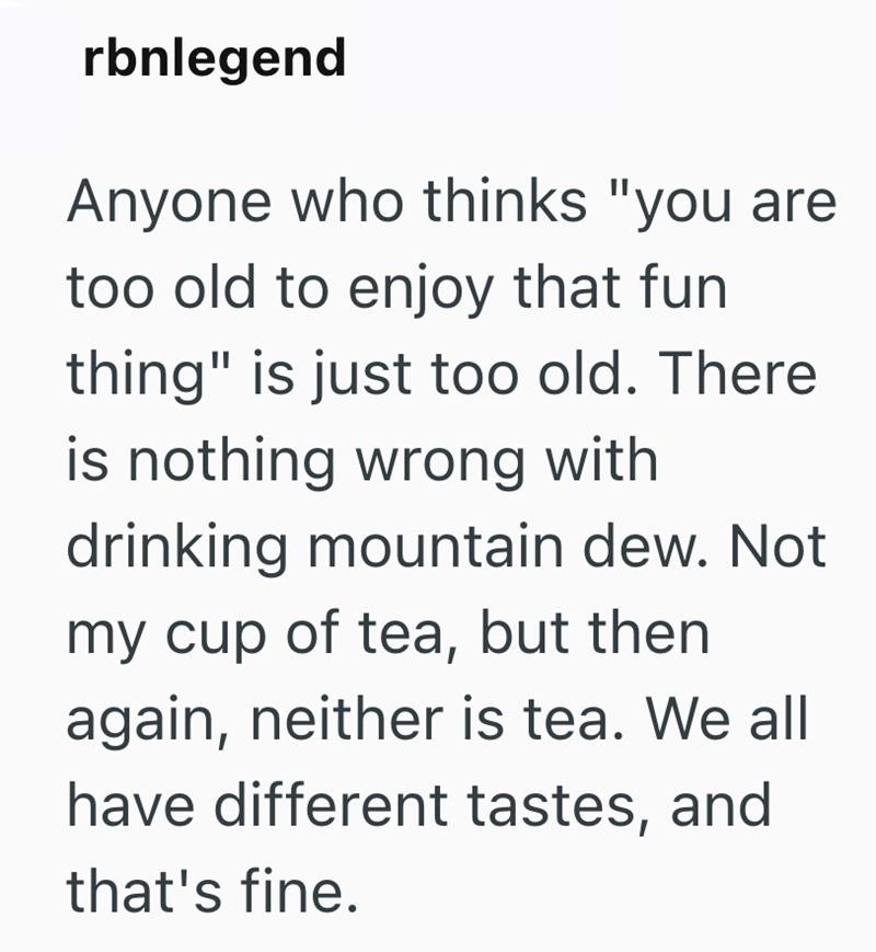 rbnlegend Anyone who thinks "you are too old to enjoy that fun thing" is just too old. There is nothing wrong with drinking mountain dew. Not my cup of tea, but then again, neither is tea. We all have different tastes, and that's fine.