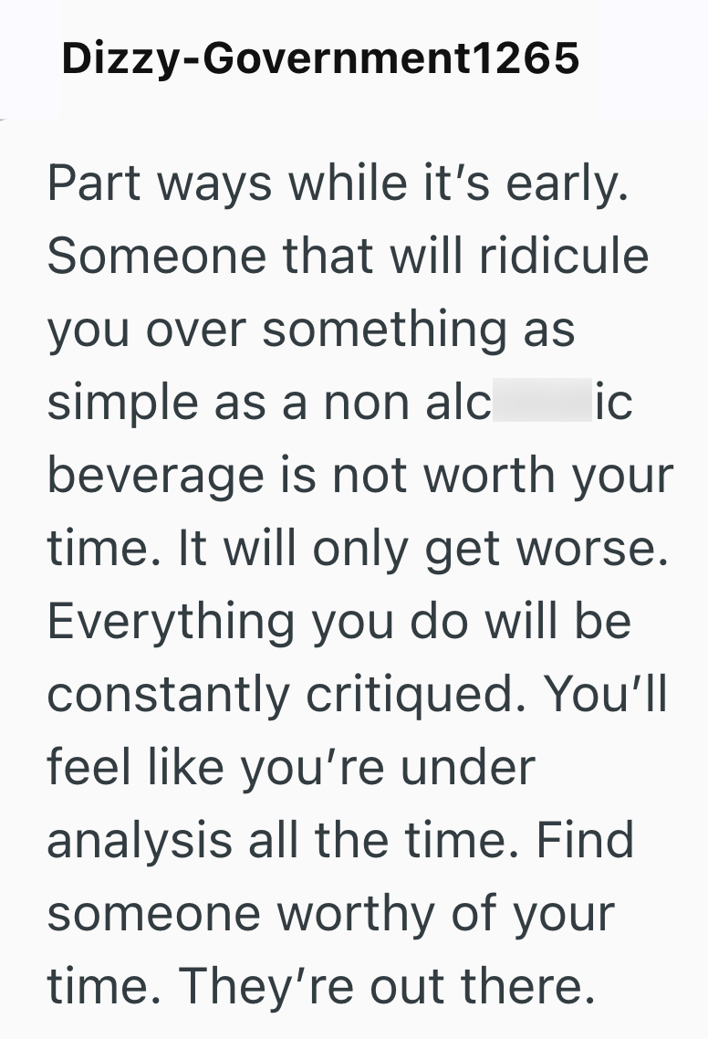Dizzy-Government1265 Part ways while it's early. Someone that will ridicule you over something as simple as a non alc ic beverage is not worth your time. It will only get worse. Everything you do will be constantly critiqued. You'll feel like you're under analysis all the time. Find someone worthy of your time. They're out there.