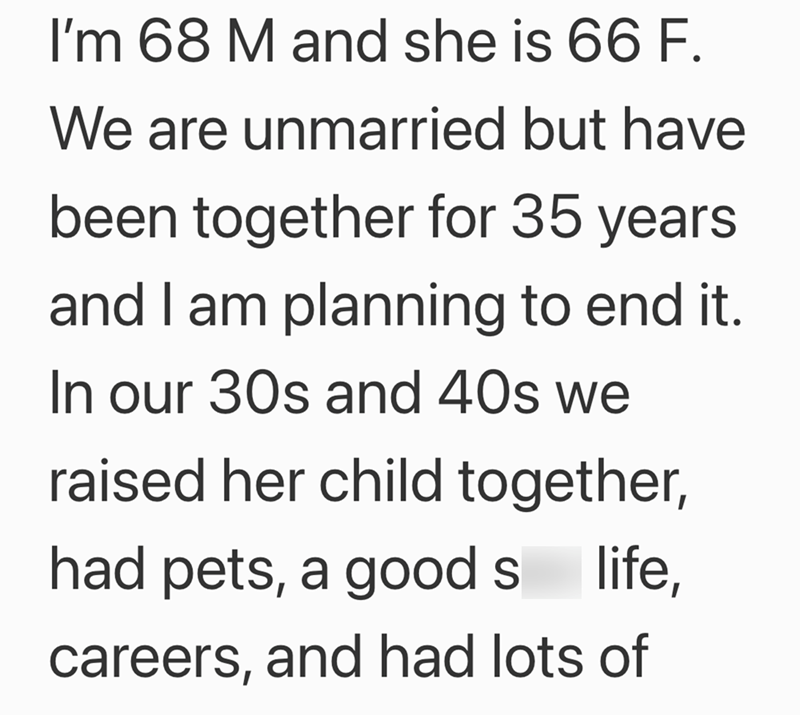 I'm 68 M and she is 66 F. We are unmarried but have been together for 35 years and I am planning to end it. In our 30s and 40s we raised her child together, had pets, a good s life, careers, and had lots of