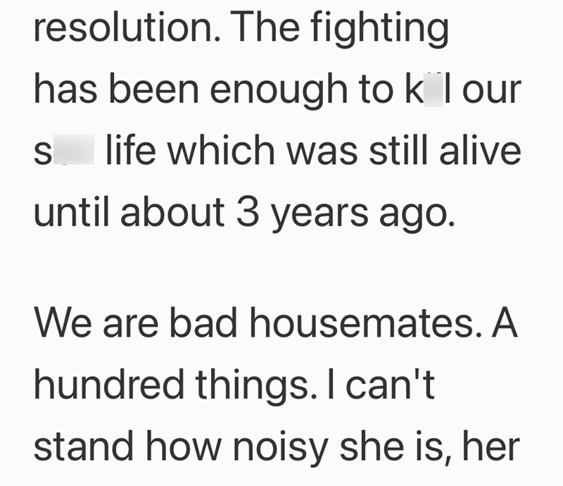 resolution. The fighting has been enough to k l our S life which was still alive until about 3 years ago. We are bad housemates. A hundred things. I can't stand how noisy she is, her
