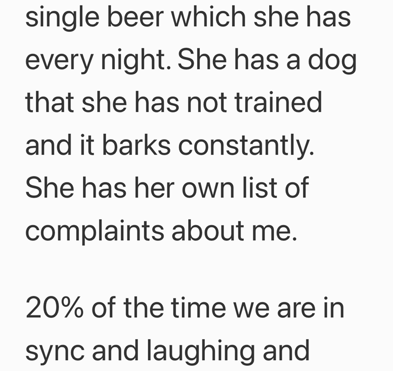 single beer which she has every night. She has a dog that she has not trained and it barks constantly. She has her own list of complaints about me. 20% of the time we are in sync and laughing and