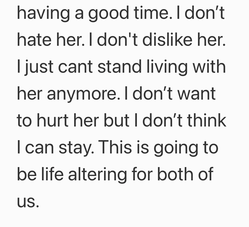 having a good time. I don't hate her. I don't dislike her. I just cant stand living with her anymore. I don't want to hurt her but I don't think I can stay. This is going to be life altering for both of us.