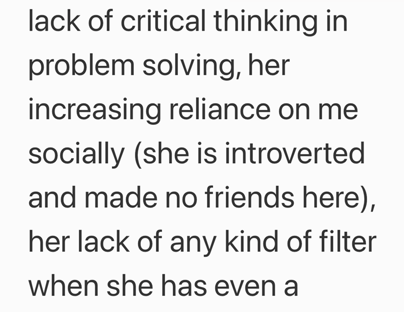 lack of critical thinking in problem solving, her increasing reliance on me socially (she is introverted and made no friends here), her lack of any kind of filter when she has even a