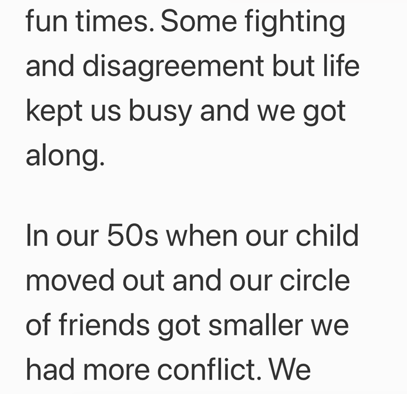 fun times. Some fighting and disagreement but life kept us busy and we got along. In our 50s when our child moved out and our circle of friends got smaller we had more conflict. We