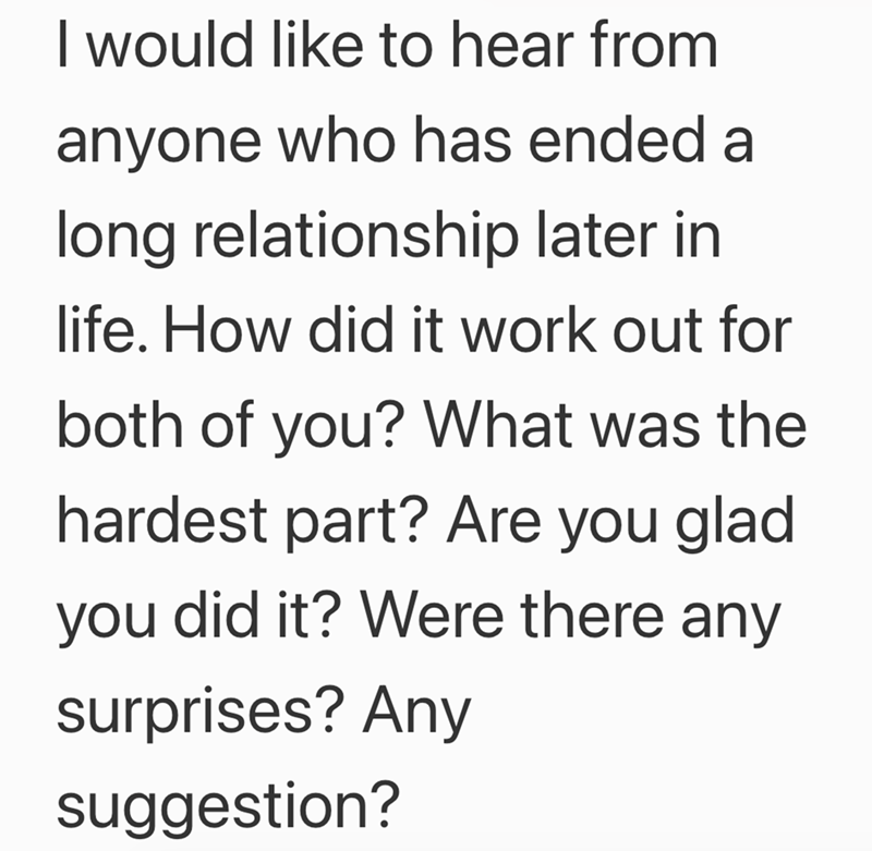 I would like to hear from anyone who has ended a long relationship later in life. How did it work out for both of you? What was the hardest part? Are you glad you did it? Were there any surprises? Any suggestion?