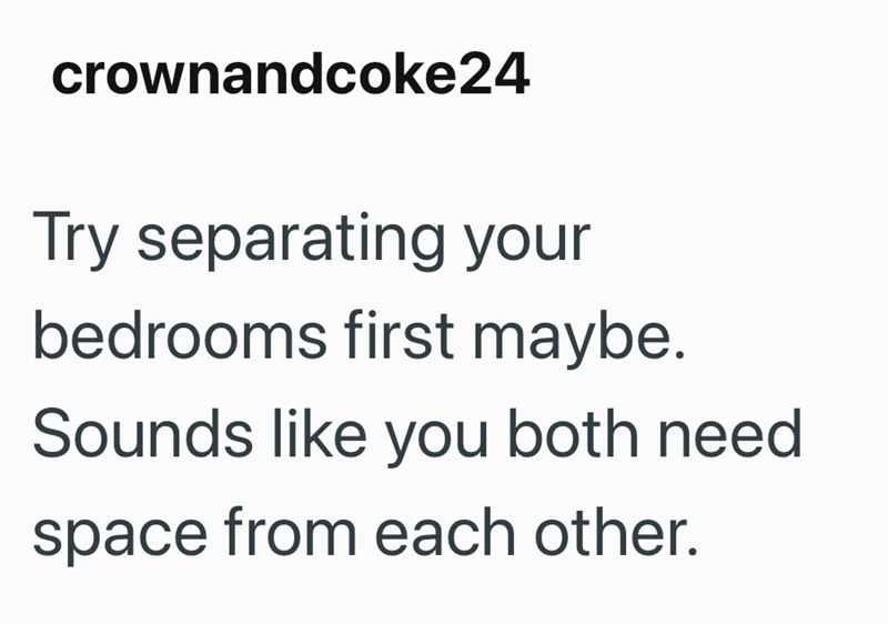 crownandcoke24 Try separating your bedrooms first maybe. Sounds like you both need space from each other.