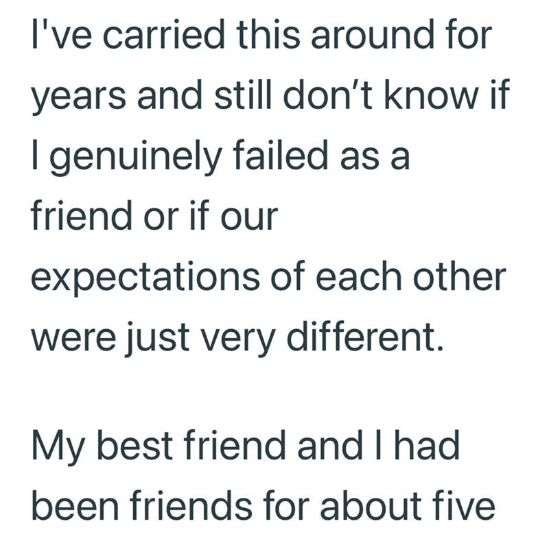 I've carried this around for years and still don't know if I genuinely failed as a friend or if our expectations of each other were just very different. My best friend and I had been friends for about five