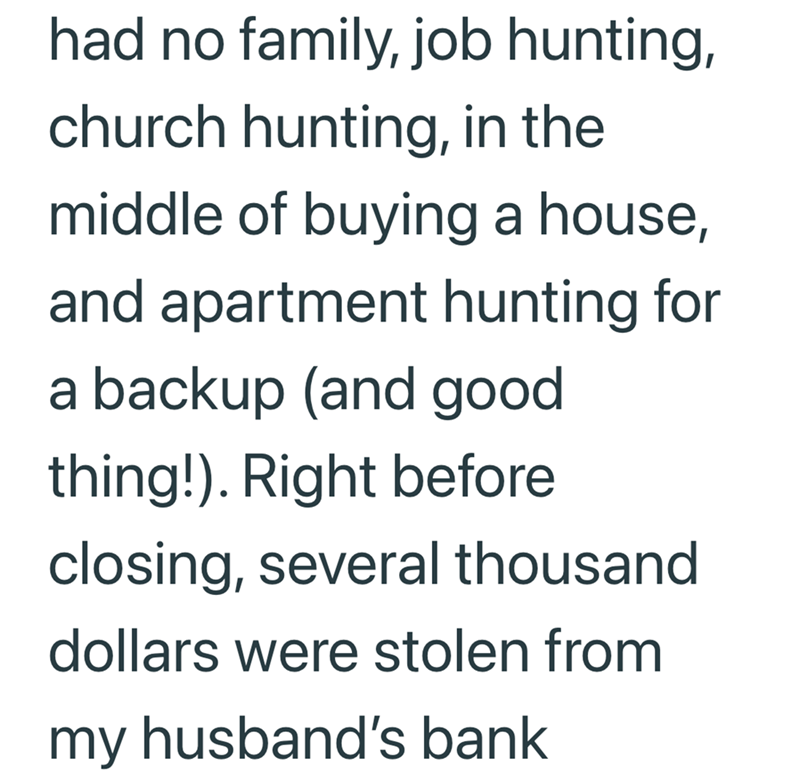 had no family, job hunting, church hunting, in the middle of buying a house, and apartment hunting for a backup (and good thing!). Right before closing, several thousand dollars were stolen from my husband's bank