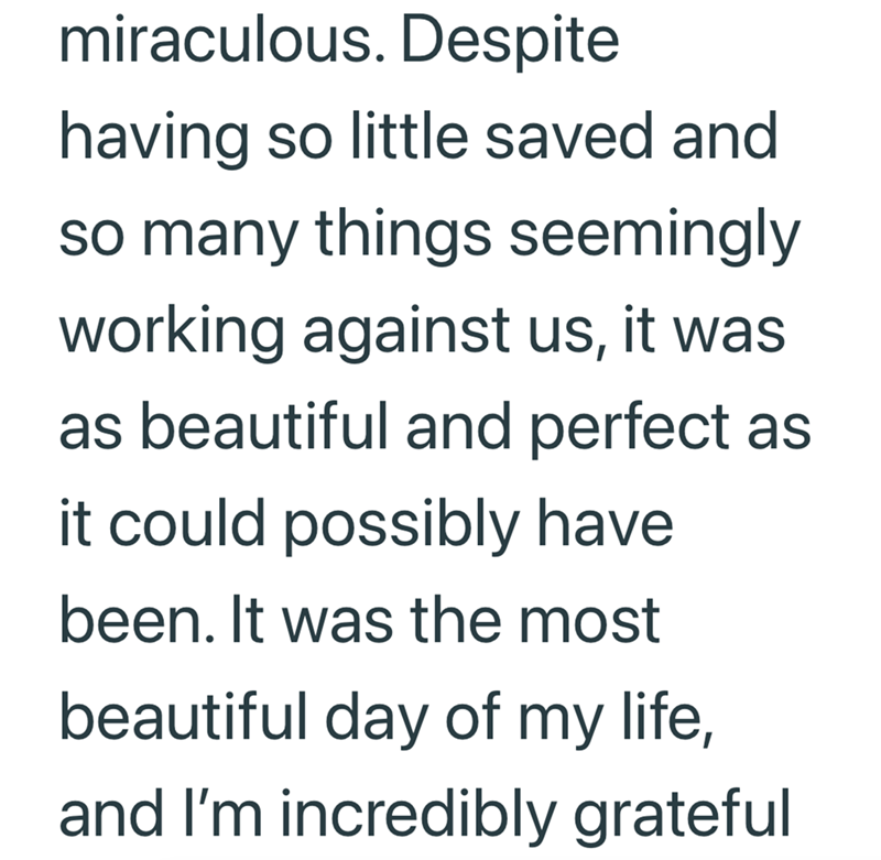 miraculous. Despite having so little saved and so many things seemingly working against us, it was as beautiful and perfect as it could possibly have been. It was the most beautiful day of my life, and I'm incredibly grateful