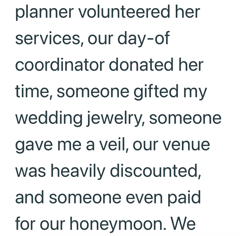 planner volunteered her services, our day-of coordinator donated her time, someone gifted my wedding jewelry, someone gave me a veil, our venue was heavily discounted, and someone even paid for our honeymoon. We
