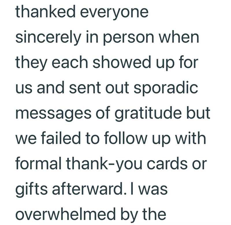 thanked everyone sincerely in person when they each showed up for us and sent out sporadic messages of gratitude but we failed to follow up with formal thank-you cards or gifts afterward. I was overwhelmed by the