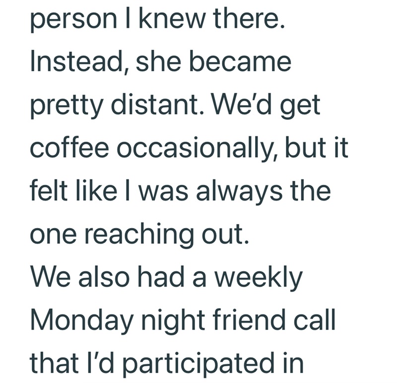 person I knew there. Instead, she became pretty distant. We'd get coffee occasionally, but it felt like I was always the one reaching out. We also had a weekly Monday night friend call that I'd participated in