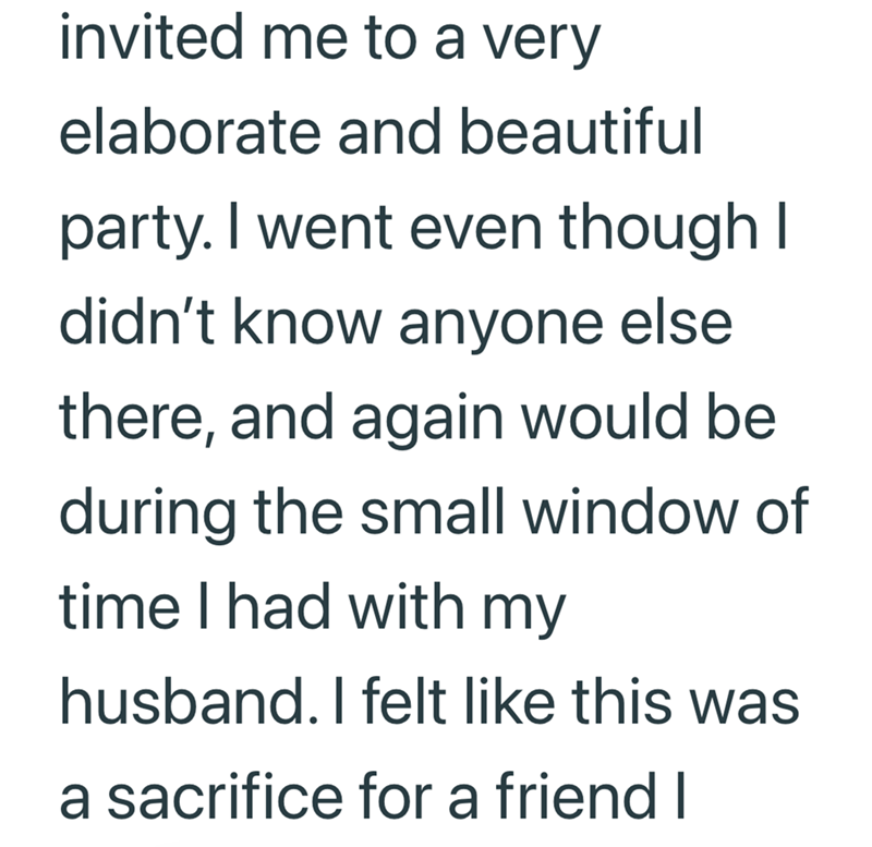 invited me to a very elaborate and beautiful party. I went even though I didn't know anyone else there, and again would be during the small window of time I had with my husband. I felt like this was a sacrifice for a friend I