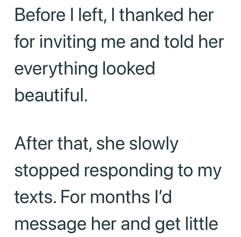 Before I left, I thanked her for inviting me and told her everything looked beautiful. After that, she slowly stopped responding to my texts. For months I'd message her and get little