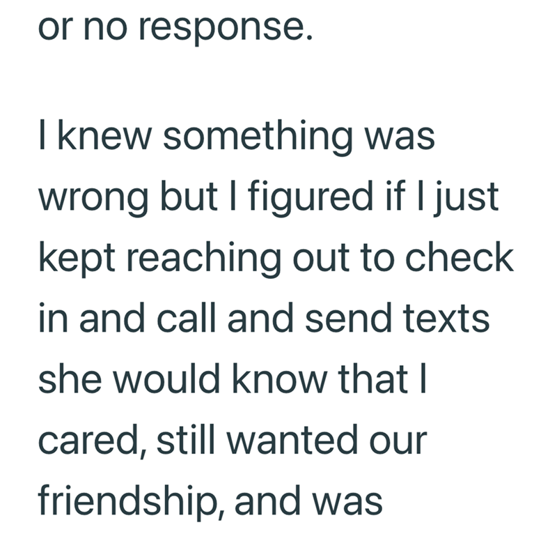 or no response. I knew something was wrong but I figured if I just kept reaching out to check in and call and send texts she would know that I cared, still wanted our friendship, and was
