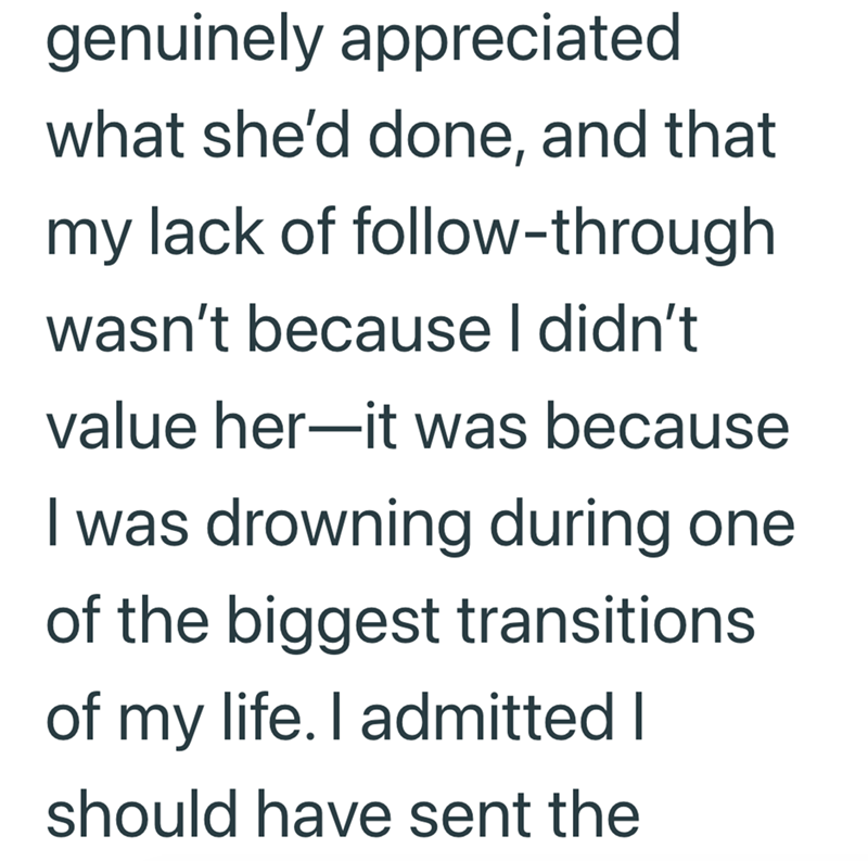 genuinely appreciated what she'd done, and that my lack of follow-through wasn't because I didn't value her—it was because I was drowning during one of the biggest transitions of my life. I admitted I should have sent the