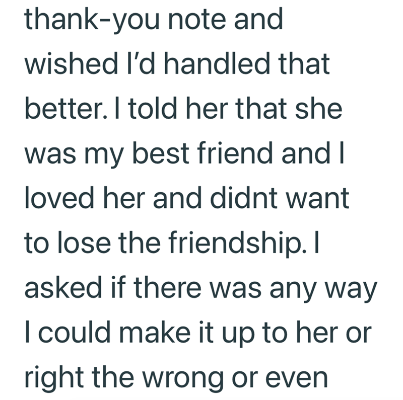 thank-you note and wished I'd handled that better. I told her that she was my best friend and I loved her and didnt want to lose the friendship. I asked if there was any way I could make it up to her or right the wrong or even
