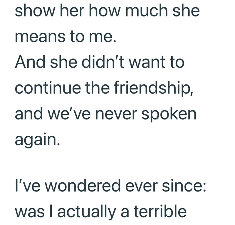 show her how much she means to me. And she didn't want to continue the friendship, and we've never spoken again. I've wondered ever since: was I actually a terrible