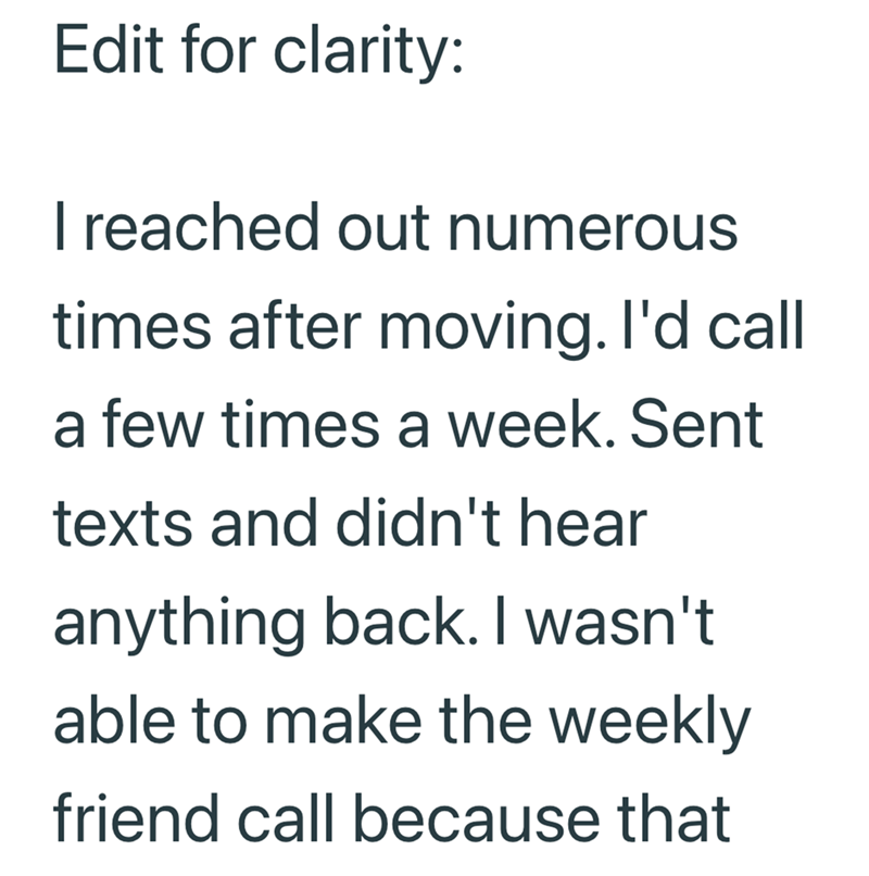 Edit for clarity: I reached out numerous times after moving. I'd call a few times a week. Sent texts and didn't hear anything back. I wasn't able to make the weekly friend call because that