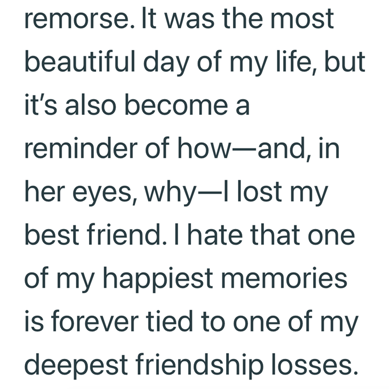 remorse. It was the most beautiful day of my life, but it's also become a reminder of how-and, in her eyes, why-I lost my best friend. I hate that one of my happiest memories is forever tied to one of my deepest friendship losses.