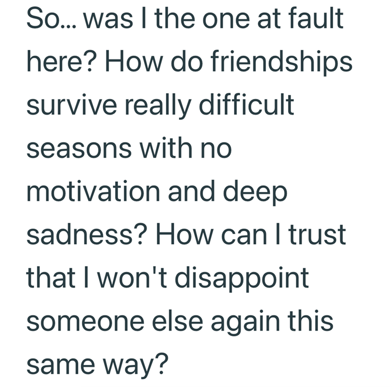So... was I the one at fault here? How do friendships survive really difficult seasons with no motivation and deep sadness? How can I trust that I won't disappoint someone else again this same way?