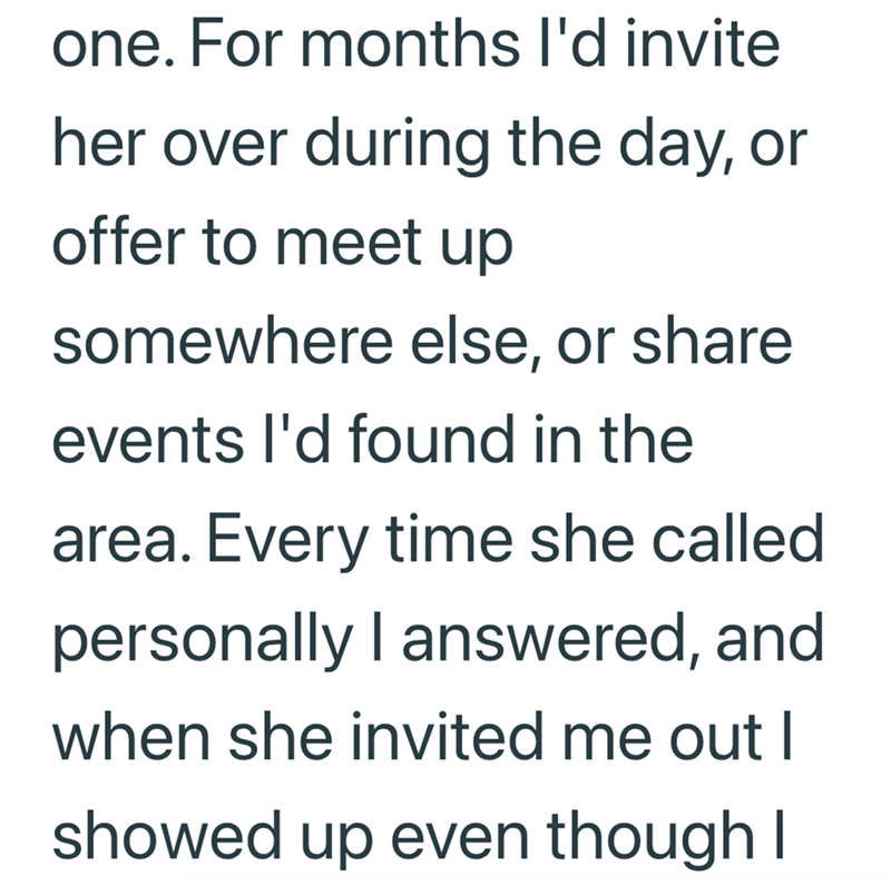 one. For months I'd invite her over during the day, or offer to meet up somewhere else, or share events I'd found in the area. Every time she called personally I answered, and when she invited me out I showed up even though I